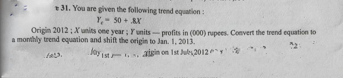 r 31. You are given the following trend equation :
Y 50 +.8X
Origin 2012 ; X units one year ; Y units-profits in (000) rupees. Convert the trend equation to
a monthly trend equation and shift the origin to Jan. 1, 2013.
aigin on Ist Jul2012
1st 1, i,
