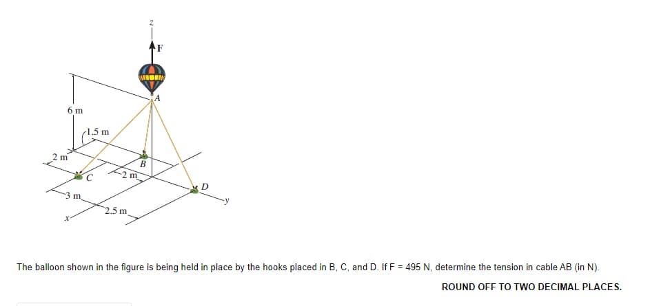 6 m
(1.5 m
m
B
m
D
-3 m.
2.5 m
The balloon shown in the figure is being held in place by the hooks placed in B, C, and D. If F = 495 N, determine the tension in cable AB (in N).
ROUND OFF TO TWO DECIMAL PLACES.
2.
