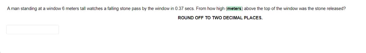 A man standing at a window 6 meters tall watches a falling stone pass by the window in 0.37 secs. From how high (meters) above the top of the window was the stone released?
ROUND OFF TO TWO DECIMAL PLACES.
