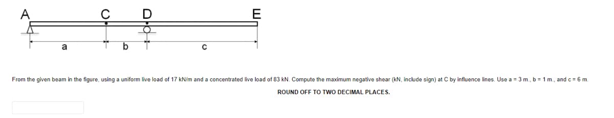 A
C
E
a
b
From the given beam in the figure, using a uniform live load of 17 kN/m and a concentrated live load of 83 kN. Compute the maximum negative shear (kN, include sign) at C by influence lines. Use a = 3 m., b = 1 m., and c = 6 m.
ROUND OFF TO TWO DECIMAL PLACES.
