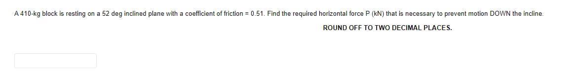 A 410-kg block is resting on a 52 deg inclined plane with a coefficient of friction = 0.51. Find the required horizontal force P (kN) that is necessary to prevent motion DOWN the incline.
ROUND OFF TO TWO DECIMAL PLACES.
