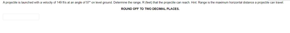 A projectile is launched with a velocity of 149 ft/s at an angle of 57° on level ground. Determine the range, R (feet) that the projectile can reach. Hint: Range is the maximum horizontal distance a projectile can travel.
ROUND OFF TO TWO DECIMAL PLACES.
