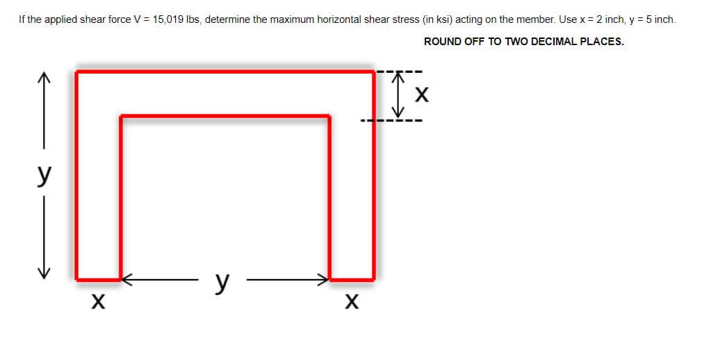 If the applied shear force V = 15,019 Ibs, determine the maximum horizontal shear stress (in ksi) acting on the member. Use x = 2 inch, y = 5 inch.
ROUND OFF TO TWO DECIMAL PLACES.
y
y
