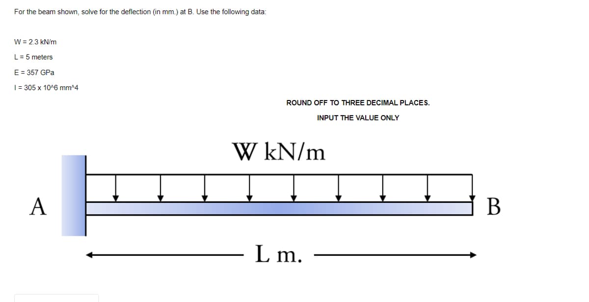 For the beam shown, solve for the deflection (in mm.) at B. Use the following data:
W = 2.3 kN/m
L= 5 meters
E = 357 GPa
|= 305 x 10^6 mm^4
ROUND OFF TO THREE DECIMAL PLACES.
INPUT THE VALUE ONLY
W kN/m
A
В
L m.
