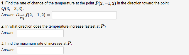 1. Find the rate of change of the temperature at the point P(2, –1, 2) in the direction toward the point
Q(3, –3, 3).
Answer: D f(2, –1, 2) =
PQ
2. In what direction does the temperature increase fastest at P?
Answer:
3. Find the maximum rate of increase at P.
Answer:

