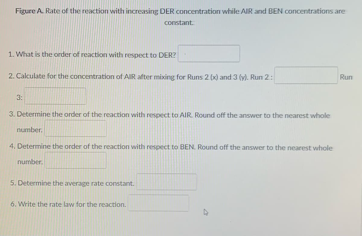 Figure A. Rate of the reaction with increasing DER concentration while AIR and BEN concentrations are
constant.
1. What is the order of reaction with respect to DER?
2. Calculate for the concentration of AIR after mixing for Runs 2 (x) and 3 (y). Run 2:
Run
3:
3. Determine the order of the reaction with respect to AIR. Round off the answer to the nearest whole
number.
4. Determine the order of the reaction with respect to BEN. Round off the answer to the nearest whole
number.
5. Determine the average rate constant.
6. Write the rate law for the reaction.
