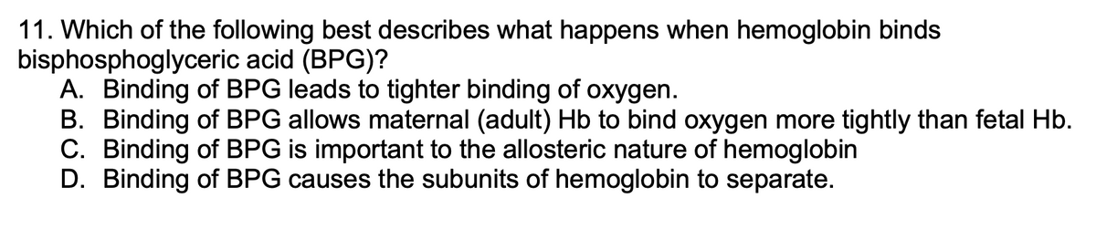 11. Which of the following best describes what happens when hemoglobin binds
bisphosphoglyceric acid (BPG)?
A. Binding of BPG leads to tighter binding of oxygen.
B. Binding of BPG allows maternal (adult) Hb to bind oxygen more tightly than fetal Hb.
C. Binding of BPG is important to the allosteric nature of hemoglobin
D. Binding of BPG causes the subunits of hemoglobin to separate.