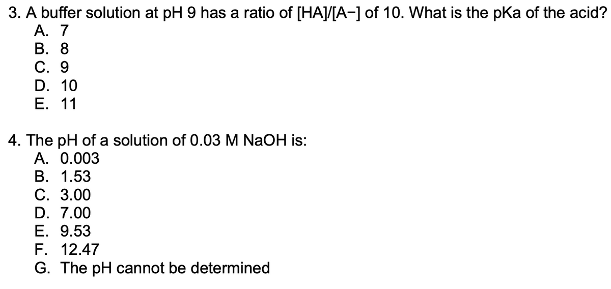 **Buffer and pH Calculations**

---

**Question 3:** 
A buffer solution at pH 9 has a ratio of \([HA]/[A^-]\) of 10. What is the \(pK_a\) of the acid?

A. 7

B. 8

C. 9

D. 10

E. 11

---

**Question 4:**
The pH of a solution of 0.03 M NaOH is:

A. 0.003

B. 1.53

C. 3.00

D. 7.00

E. 9.53

F. 12.47

G. The pH cannot be determined

---

In Question 3, you are required to understand the relationship between the pH of a solution, the ratio of the concentration of the acid (\([HA]\)) to its conjugate base (\([A^-]\)), and the \(pK_a\) of the acid. This relationship is given by the Henderson-Hasselbalch equation:

\[ pH = pK_a + \log \left( \frac{[A^-]}{[HA]} \right) \]

The buffer solution has a pH of 9, and the ratio \([HA]/[A^-] = 10\), which implies \(\left( \frac{[A^-]}{[HA]} \right) = \frac{1}{10} \). Plugging these values into the equation:

\[ 9 = pK_a + \log \left( \frac{1}{10} \right) \]
\[ 9 = pK_a - 1 \]
\[ pK_a = 10 \]

Thus, the correct answer is D. 10

For Question 4, you need to calculate the pH of a solution of 0.03 M NaOH, a strong base that fully dissociates in water:

\[ NaOH \rightarrow Na^+ + OH^- \]

Since the concentration of \( OH^- \) is 0.03 M, one can calculate the pOH of the solution and then use it to find the pH:

\[ pOH = -\log [OH^-] \]
\[ pOH = -\log (0.03) \approx 1.53 \]
\[ pH = 14 - pOH \