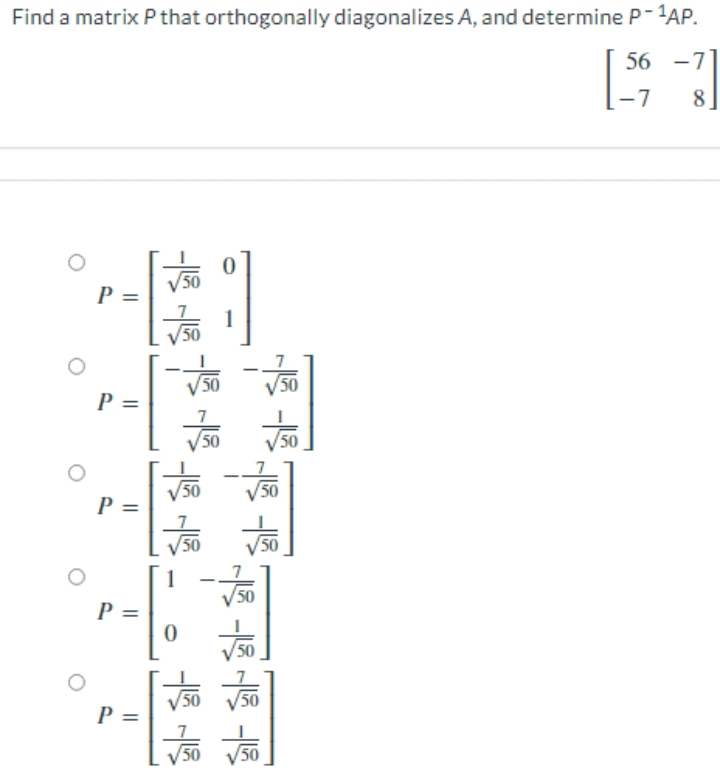 Find a matrix P that orthogonally diagonalizes A, and determine P-1AP.
56 -7
-7
8
V50
P =
1
50
V50
50
P =
7
50
50
50
50
P =
50
50
1
V50
P =
50
V50
P =
50
50
50
