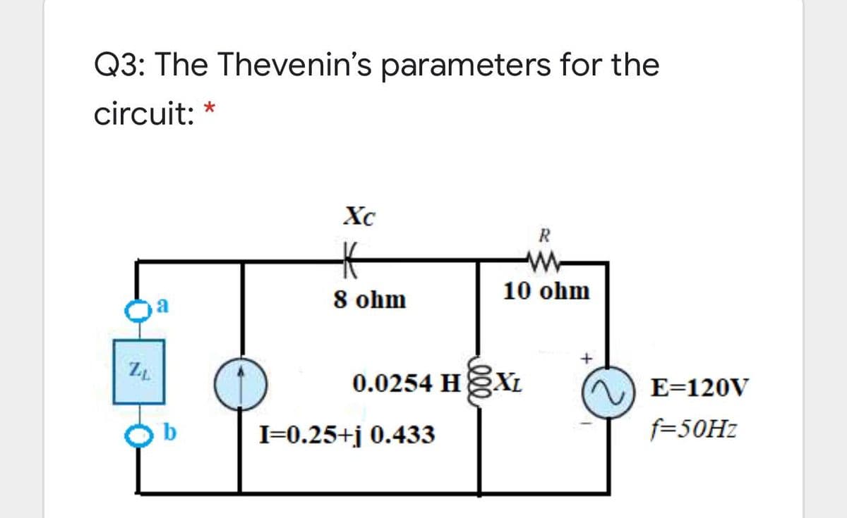 Q3: The Thevenin's parameters for the
circuit: *
Xc
R
10 ohm
8 ohm
0.0254 HXL
E=120V
I=0.25+j 0.433
f=50HZ
