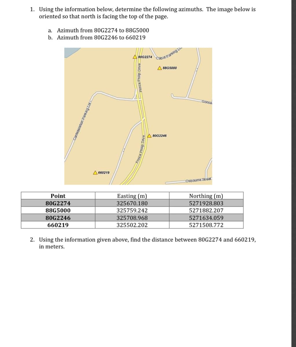 1. Using the information below, determine the following azimuths. The image below is
oriented so that north is facing the top of the page.
a. Azimuth from 80G2274 to 88G5000
b. Azimuth from 80G2246 to 660219
A80G2274
CabotParking L
A 88G5000
Goose
A 80G2246
A 660219
COsbourne Stred
Point
Easting (m)
Northing (m)
80G2274
325670.180
5271928.803
88G5000
325759.242
5271882.207
80G2246
325708.968
5271634.059
660219
325502.202
5271508.772
2. Using the information given above, find the distance between 80G2274 and 660219,
in meters.
Confederation Parking Lot
Prince Philip Drive
Prince Philip Dive
