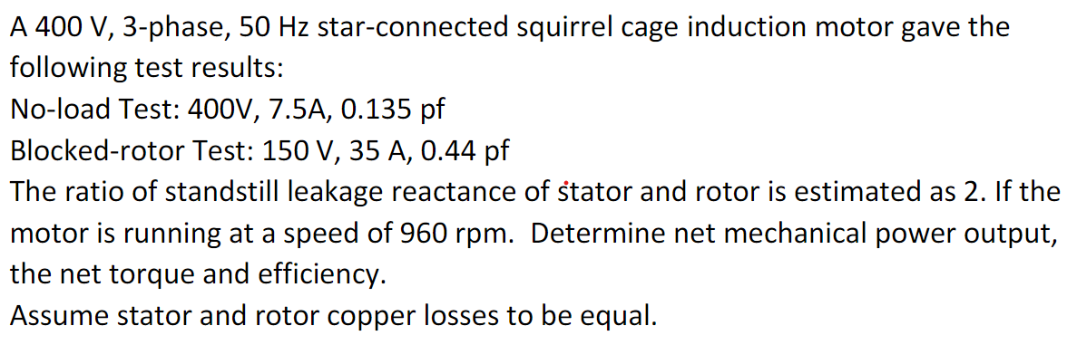 A 400 V, 3-phase, 50 Hz star-connected squirrel cage induction motor gave the
following test results:
No-load Test: 400V, 7.5A, 0.135 pf
Blocked-rotor Test: 150 V, 35 A, 0.44 pf
The ratio of standstill leakage reactance of stator and rotor is estimated as 2. If the
motor is running at a speed of 960 rpm. Determine net mechanical power output,
the net torque and efficiency.
Assume stator and rotor copper losses to be equal.
