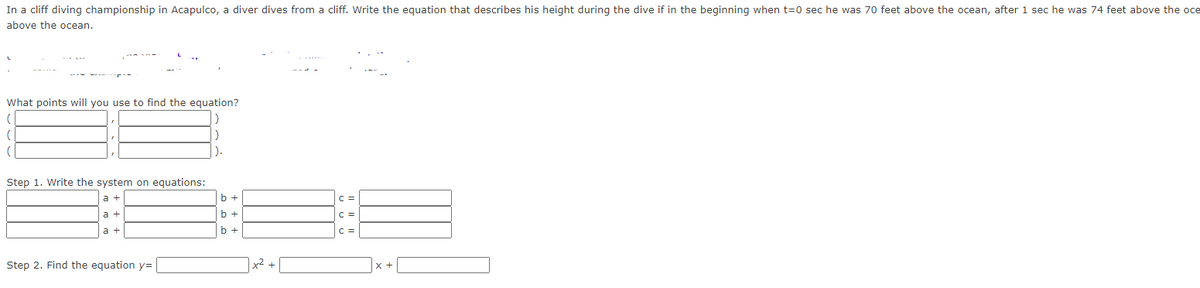 In a cliff diving championship in Acapulco, a diver dives from a cliff. Write the equation that describes his height during the dive if in the beginning when t = 0 sec he was 70 feet above the ocean, after 1 sec he was 74 feet above the ocean, and after 2 sec he was 70 feet above the ocean.

What points will you use to find the equation?
( [      ], [      ] )
( [      ], [      ] )
( [      ], [      ] )

Step 1. Write the system of equations:
[      ] a + [      ] b + [      ] c = [      ]
[      ] a + [      ] b + [      ] c = [      ]
[      ] a + [      ] b + [      ] c = [      ]

Step 2. Find the equation y = [      ] x² + [      ] x + [      ]