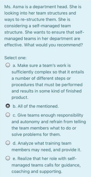 Ms. Asma is a department head. She is
looking into her team structures and
ways to re-structure them. She is
considering a self-managed team
structure. She wants to ensure that self-
managed teams in her department are
effective. What would you recommend?
Select one:
O a. Make sure a team's work is
sufficiently complex so that it entails
a number of different steps or
procedures that must be performed
and results in some kind of finished
product.
O b. All of the mentioned.
O c. Give teams enough responsibility
and autonomy and refrain from telling
the team members what to do or
solve problems for them.
O d. Analyze what training team
members may need, and provide it.
O e. Realize that her role with self-
managed teams calls for guidance,
coaching and supporting.
