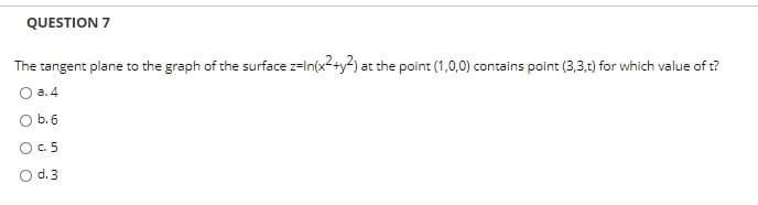 QUESTION 7
The tangent plane to the graph of the surface z=In(x2+y2) at the point (1,0,0) contains point (3,3,t) for which value of t?
а. 4
O b.6
O.5
O d.3
O O
