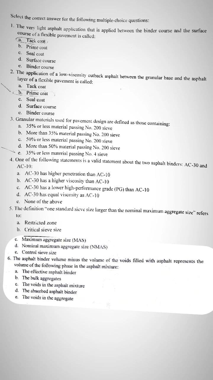 Select the correct answer for the following multiple-choice questions:
t. The very light asphalt application that is applied between the binder course and the surface
course of a flexible pavement is called:
a. Tack coat
b. Prime coat
C.
Seal coat
d. Surface course
e. Binder course
2. The application of a low-viscosity cutback asphalt between the granular base and the asphalt
layer of a flexible pavement is called:
a. Tack coat
b. Prime coat
c. Seal coat
d. Surface course
e. Binder course
3. Granular materials used for pavement design are defined as those containing:
a. 35% or less material passing No. 200 sieve
b. More than 35% material passing No. 200 sieve
c. 50% or less material passing No. 200 sieve
d. More than 50% material passing No. 200 sieve
e. 35% or less material passing No. 4 sieve
4. One of the following statements is a valid statement about the two asphalt binders: AC-30 and
АС-10:
AC-30 has higher penetration than AC-10
b. AC-30 has a higher viscosity than AC-10
c. AC-30 has a lower high-performance grade (PG) than AC-10
d. AC-30 has equal viscosity as AC-10
a.
e.
None of the above
5. The definition "one standard sieve size larger than the nominal maximum aggregate size" refers
to:
a. Restricted zone
b. Critical sieve size
c. Maximum aggregate size (MAS)
d. Nominal maximum aggregate size (NMAS)
e. Control sieve size
6. The asphalt binder volume minus the volume of the voids filled with asphalt represents the
volume of the following phase in the asphalt mixture:
a. The effective asphalt binder
b. The bulk aggregates
c. The voids in the asphalt mixture
d. The absorbed asphalt binder
e. The voids in the aggregate
