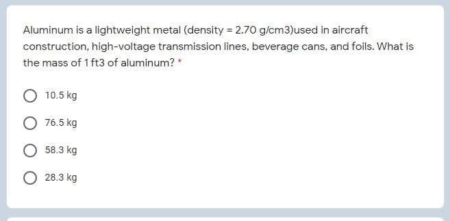 Aluminum is a lightweight metal (density = 2.70 g/cm3)used in aircraft
construction, high-voltage transmission lines, beverage cans, and foils. What is
the mass of 1 ft3 of aluminum? *
10.5 kg
76.5 kg
58.3 kg
О 28.3 kg
