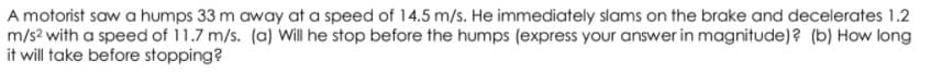 A motorist saw a humps 33 m away at a speed of 14.5 m/s. He immediately slams on the brake and decelerates 1.2
m/s2 with a speed of 11.7 m/s. (a) Will he stop before the humps (express your answer in magnitude)? (b) How long
it will take before stopping?
