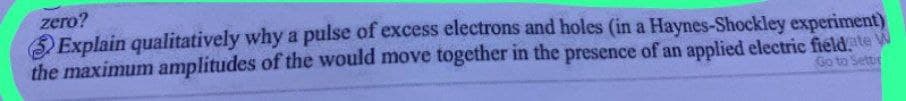 zero?
Explain qualitatively why a pulse of excess electrons and holes (in a Haynes-Shockley experiment)
the maximum amplitudes of the would move together in the presence of an applied electric field.ate W
Go to Settir