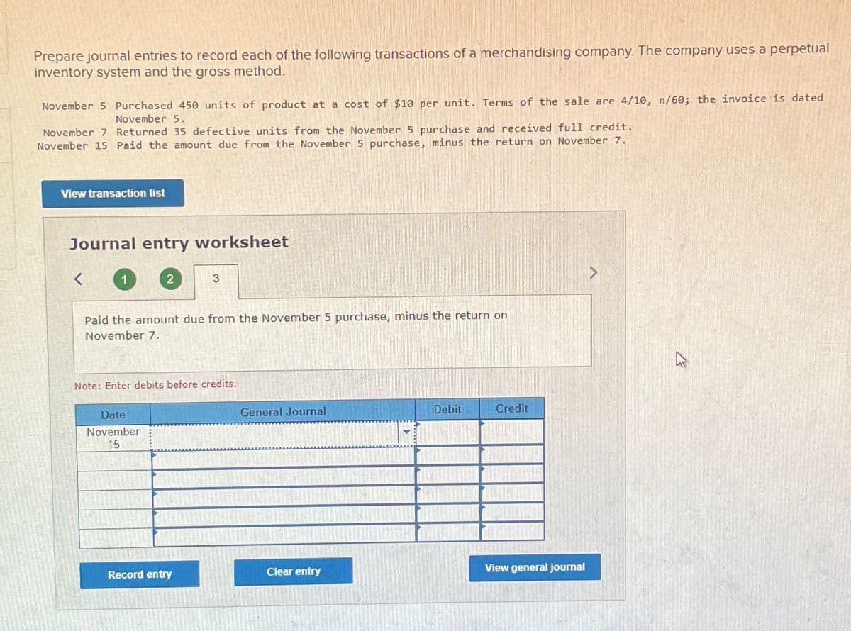 Prepare journal entries to record each of the following transactions of a merchandising company. The company uses a perpetual
inventory system and the gross method.
November 5 Purchased 450 units of product at a cost of $10 per unit. Terms of the sale are 4/10, n/60; the invoice is dated
November 5.
November 7 Returned 35 defective units from the November 5 purchase and received full credit.
November 15 Paid the amount due from the November 5 purchase, minus the return on November 7.
View transaction list
Journal entry worksheet
<
1
2
Paid the amount due from the November 5 purchase, minus the return on
November 7.
Date
November
15
3
Note: Enter debits before credits.
Record entry
General Journal
Clear entry
Debit
Credit
INDA GERONNEMENT
View general journal