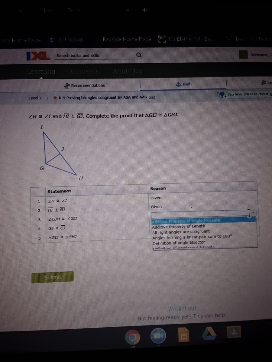 S Schoolog
Eside ForE Pece
IXL
Search topics and skills
Welcome, c
Learning
Analytics
Math
Aw
S Recommendations
You have prtzes to reveall
Level L
* K.4 Proving triangles congruent by ASA and AAS 23z
ZH E LI and HI 1 GJ. Complete the proof that AGIJ AGHJ.
G
Reason
Statement
Given
ZH X LI
Given
2.
HI 1 GJ
ZGJH ZGJI
Additive Property of Angle Measure
Additive Property of Length
All right angles are congruent
Angles forming a linear palr sum to 180°
Definition of angle blsector
4
AGIJ AGHJ
nofinHon of onullstaeal triaaln
Submit
Work it out
Not feeling ready yet? This can help:
