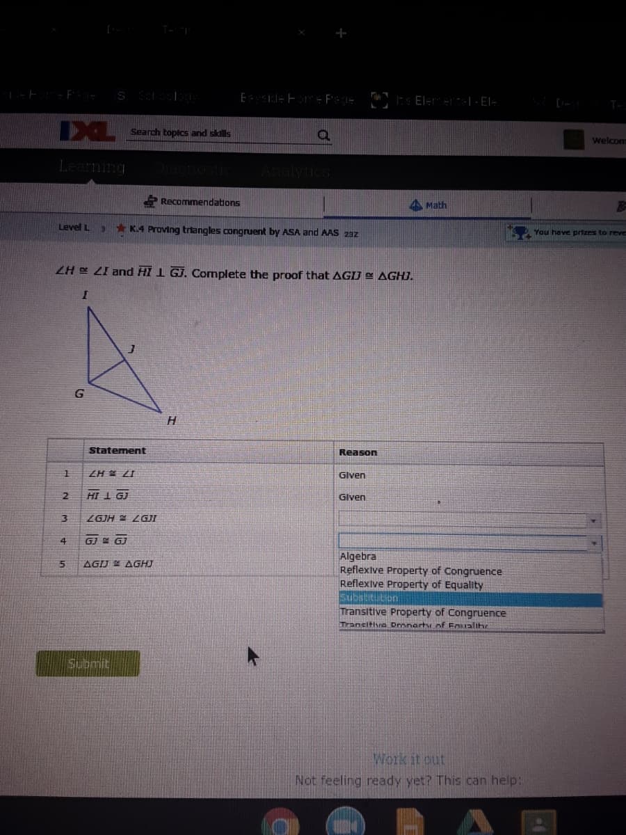 Seardch topics and skills
welcom
Learning
Analytics
Recommendations
A Math
Level L
* K.4 Proving trtangles congruent by ASA and AAS 23z
You have prizes to reve
ZH E LI and HI 1 GJ. Complete the proof that AGIJ E AGHJ.
H.
Statement
Reason
ZH ZI
Glven
HI I GJ
Glven
ZGJH LGJI
4
GJ E GJ
Algebra
Reflexive Property of Congruence
Reflexive Property of Equality
Substt tion
Transitive Property of Congruence
AGIJ AGHJ
Trancitisna Dronarty of Eoualihr
Submit
Work it out
Not feeling ready yet? This can help:
