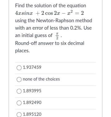 Find the solution of the equation
4xsina +2 cos 2x - a? = 2
using the Newton-Raphson method
with an error of less than 0.2%. Use
an initial guess of .
Round-off answer to six decimal
places.
O 1.937459
O none of the choices
1.893995
1.892490
O 1.895120
