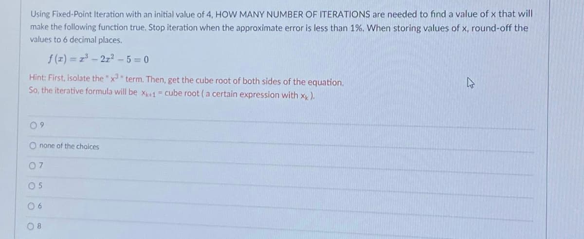 Using Fixed-Point Iteration with an initial value of 4, HOW MANY NUMBER OF ITERATIONS are needed to find a value of x that will
make the following function true, Stop iteration when the approximate error is less than 1%, When storing values of x, round-off the
values to 6 decimal places.
f (r) = 2 - 2z -5 = 0
Hint: First, isolate the "x" term. Then, get the cube root of both sides of the equation.
So, the iterative formula will be x1 = cube root (a certain expression with x),
0 9
O none of the choices
05
0 6
O 8
