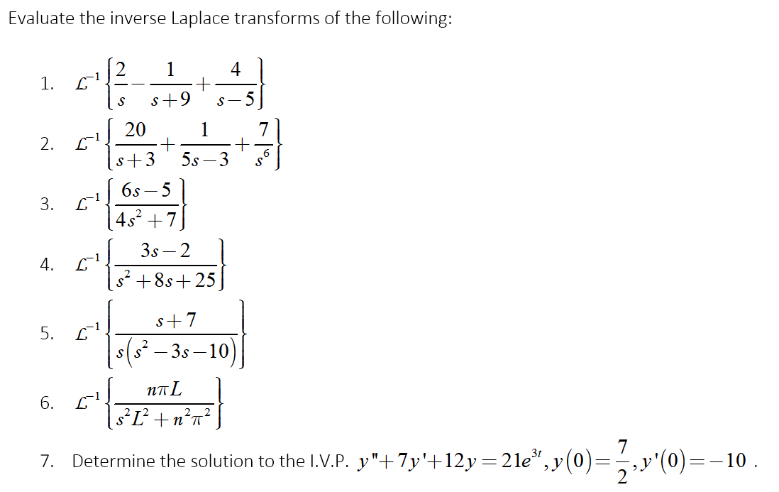 Evaluate the inverse Laplace transforms of the following:
4
1.
L
s+9
S-5
20
1
7
2.
s+3
5s – 3
6s – 5
3.
| 4s² +7]
3s – 2
-1
4.
s² +8s+25,
s+7
5.
s(s² – 3s – 10)
NTL
6. L1
sL+n?n²]
7
Determine the solution to the I.V.P. y"+7y'+12y=21e*,y(0)=-,y'(0)=-10 .
7.
