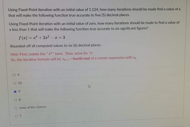 Using Fixed-Point Iteration with an initial value of 1.124, how many iterations should be made find a value of x
that will make the following function true accurate to five (5) decimal places.
Using Fixed-Point Iteration with an initial value of zero, how many iterations should be made to find a value of
x less than 1 that will make the following function true accurate to six significant figures?
f (z) = 2 + 2 -z= 3
Rounded-off all computed values to six (6) decimal places.
Hint: First, isolate the"x" term. Then, solve for "x".
So, the iterative formula will be x= fourth root of a certain expression with x-
O 10
O none of the choices
