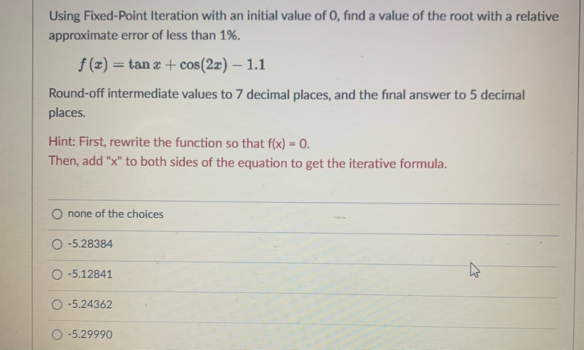 Using Fixed-Point Iteration with an initial value of 0, find a value of the root with a relative
approximate error of less than 1%.
f (x) = tan a + cos(2r) – 1.1
Round-off intermediate values to 7 decimal places, and the final answer to 5 decimal
places.
Hint: First, rewrite the function so that f(x) = 0.
Then, add "x" to both sides of the equation to get the iterative formula.
none of the choices
O -5.28384
-5.12841
-5.24362
-5.29990
