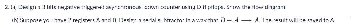 2. (a) Design a 3 bits negative triggered asynchronous down counter using D flipflops. Show the flow diagram.
(b) Suppose you have 2 registers A and B. Design a serial subtractor in a way that B- A A. The result will be saved to A.
