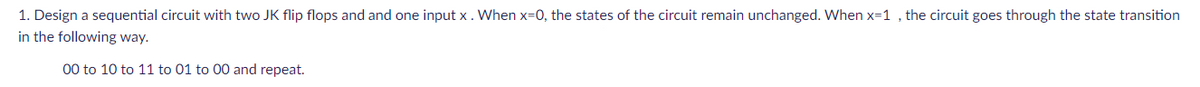 1. Design a sequential circuit with two JK flip flops and and one input x. When x=0, the states of the circuit remain unchanged. When x=1 , the circuit goes through the state transition
in the following way.
00 to 10 to 11 to 01 to 00 and repeat.
