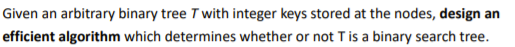 Given an arbitrary binary tree T with integer keys stored at the nodes, design an
efficient algorithm which determines whether or not T is a binary search tree.
