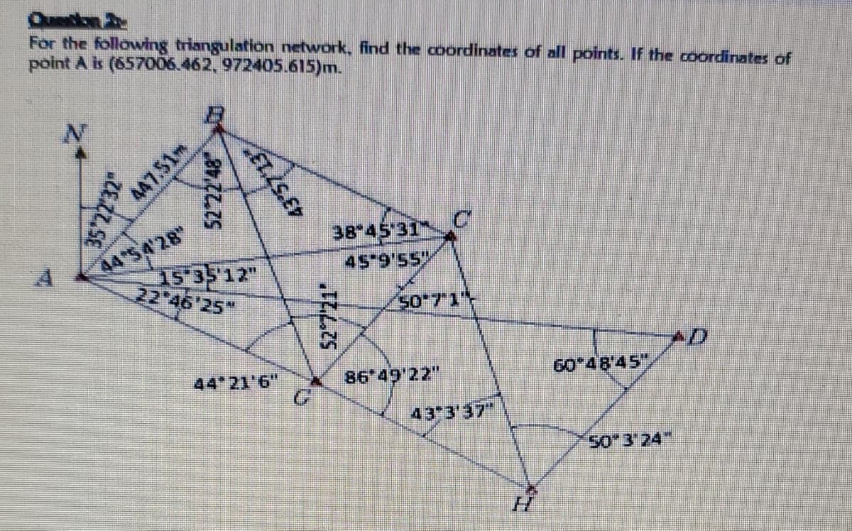 Quekn
For the following triangulation network, find the coordinates of all points. If the coordinates of
point A is (657006.462, 972405.615)m.
44 S 428
1S 35 12"
22 46'25"
38 45 31
45 9'55
44 21 6"
86*49'22"
60 48'45"
43 3'37"
S0*3'24"
35'2232"
447.51m
52 22'48
43'5713
to
52 721
