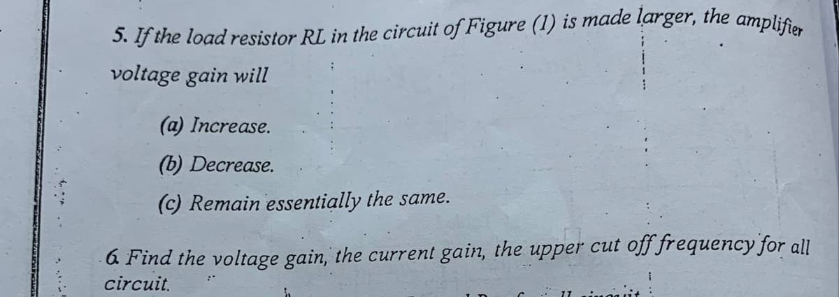 5. If the load resistor RL in the circuit of Figure (1) is made larger, the amplifier
voltage gain will
(a) Increase.
(b) Decrease.
(c) Remain essentially the same.
a Find the voltage gain, the current gain, the upper cut off frequency for all
circuit.
