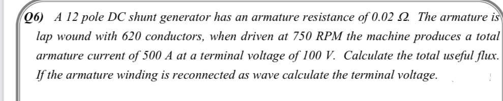 06) A 12 pole DC shunt generator has an armature resistance of 0.022 The armature is
lap wound with 620 conductors, when driven at 750 RPM the machine produces a total
armature current of 500 A at a terminal voltage of 100 V. Calculate the total useful flux.
If the armature winding is reconnected as wave calculate the terminal voltage.
