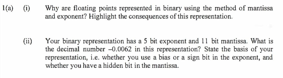 Why are floating points represented in binary using the method of mantissa
and exponent? Highlight the consequences of this representation.
1(a) (i)
Your binary representation has a 5 bit exponent and 11 bit mantissa. What is
the decimal number -0.0062 in this representation? State the basis of your
representation, i.e. whether you use a bias or a sign bit in the exponent, and
whether you have a hidden bit in the mantissa.
(ii)
