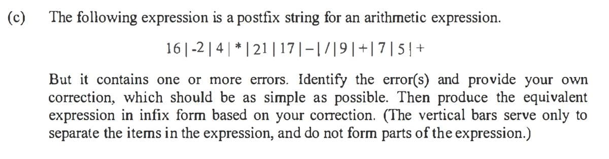 (c)
The following expression is a postfix string for an arithmetic expression.
16| -2 | 4| * | 21 | 17|-|7|9|+|7|5|+
But it contains one or more errors. Identify the error(s) and provide your own
correction, which should be as simple as possible. Then produce the equivalent
expression in infix form based on your correction. (The vertical bars serve only to
separate the items in the expression, and do not form parts of the expression.)
S
