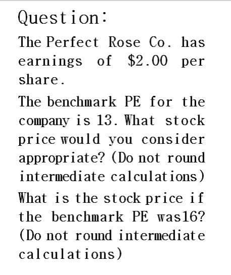 Question:
The Perfect Rose Co. has
earnings of $2.00 per
share.
The benchmark PE for the
company is 13. What stock
price would you consider
appropriate? (Do not round
intermediate calculations)
What is the stock price if
the benchmark PE was16?
(Do not round intermediate
calculations)