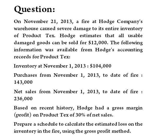 Question:
On November 21, 2013, a fire at Hodge Company's
warehouse caused severe damage to its entire inventory
of Product Tex. Hodge estimates that all usable
damaged goods can be sold for $12,000. The following
information was available from Hodge's accounting
records for Product Tex:
Inventory at November 1, 2013: $104,000
Purchases from November 1, 2013, to date of fire :
143,000
Net sales from November 1, 2013, to date of fire :
236,000
Based on recent history, Hodge had a gross margin
(profit) on Product Tex of 30% of net sales.
Prepare a schedule to calculate the estimated loss on the
inventory in the fire, using the gross profit method.