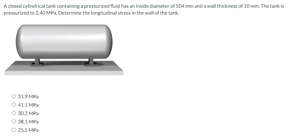 A closed cylindrical tank containing a pressurized fluid has an inside diameter of 504 mm and a wall thickness of 10 mm. The tank is
pressurized to 2.40 MPa. Determine the longitudinal stress in the wall of the tank.
31.9 MPa
O 41.1 MPa
O 30.2 MPa
38.1 MPa
O 25.5 MPa
