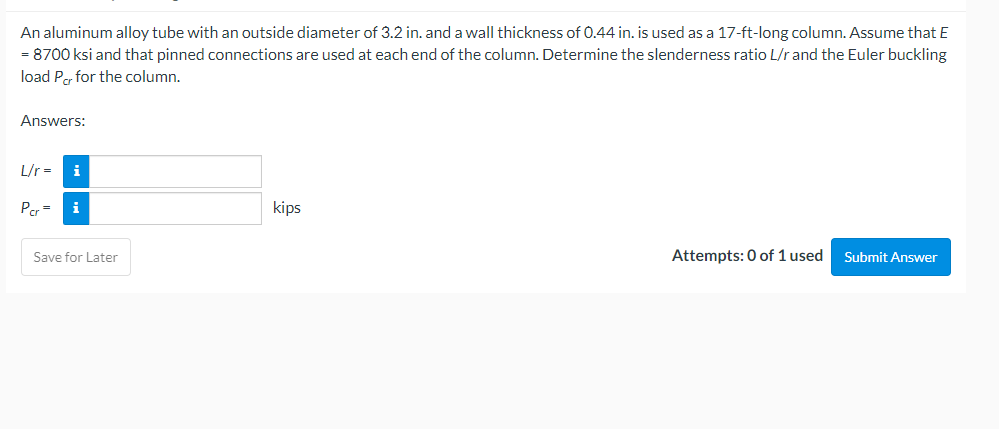 An aluminum alloy tube with an outside diameter of 3.2 in. and a wall thickness of 0.44 in. is used as a 17-ft-long column. Assume that E
= 8700 ksi and that pinned connections are used at each end of the column. Determine the slenderness ratio L/r and the Euler buckling
load Per for the column.
Answers:
L/r =
i
Per =
i
kips
Save for Later
Attempts: 0 of 1 used
Submit Answer
