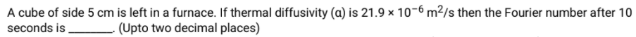 A cube of side 5 cm is left in a furnace. If thermal diffusivity (a) is 21.9 × 10-6 m²/s then the Fourier number after 10
seconds is,
(Upto two decimal places)
