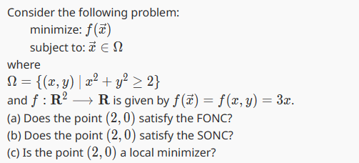 Consider the following problem:
minimize: f(x)
subject to: æ Ε Ω
where
N = {(x, y) | x² + y² ≥ 2}
and f: R2 → R is given by f(x) = f(x, y) = 3x.
(a) Does the point (2,0) satisfy the FONC?
(b) Does the point (2, 0) satisfy the SONC?
(c) Is the point (2,0) a local minimizer?