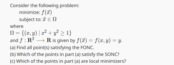 Consider the following problem:
minimize: f(x)
subject to: 2 ΕΩ
where
N = {(x, y) | x² + y² ≥ 1}
and f: R² → R is given by f(x) = f(x, y) = y.
(a) Find all point(s) satisfying the FONC.
(b) Which of the points in part (a) satisfy the SONC?
(c) Which of the points in part (a) are local minimizers?