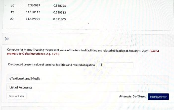 10
(a)
19
20
7.360087
11.158117
11.469921
Save for Later
CARS
Compute for Monty Trucking the present value of the terminal facilities and related obligation at January 1, 2025. (Round
answers to 0 decimal places, e.g. 125.)
eTextbook and Media
0.558395
List of Accounts
0.330513
Discounted present value of terminal facilities and related obligation
0.311805
Attempts: 0 of 3 used Submit Answer