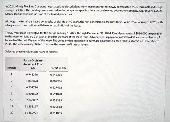 In 2024, Monty Trucking Company negotiated and closed a long-term lease contract for newly constructed truck terminals and freight
storage facilities. The buildings were erected to the company's specifications on land owned by another company. On January 1, 2025,
Monty Trucking took possession of the leased properties.
Although the terminals have a composite useful life of 40 years, the non-cancelable lease runs for 20 years from January 1, 2025, with
a bargain purchase option available upon expiration of the lease.
The 20-year lease is effective for the period January 1, 2025, through December 31, 2044. Rental payments of $816,000 are payable
to the lessor on January 1 of each of the first 10 years of the lease term. Advance rental payments of $326,400 are due on January 1
for each of the last 10 years of the lease. The company has an option to purchase all of these leased facilities for $1 on December 31.
2044. The lease was negotiated to assure the lessor a 6% rate of return.
Selected present value factors are as follows.
Periods
1
2
8
9
10
19
20
For an Ordinary
Annuity of $1 at
6%
0.943396
1.833393
6.209794
6.801692
7.360087
11.158117
11.469921
For $1 at 6%
0.943396
0.889996
0.627412
0.591898
0.558395
0.330513
0.311805
