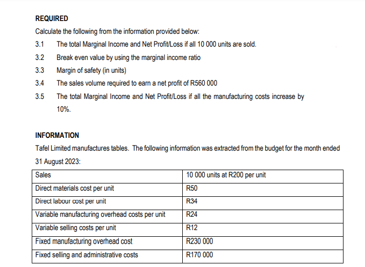 REQUIRED
Calculate the following from the information provided below:
3.1
3.2
3.3
3.4
3.5
The total Marginal Income and Net Profit/Loss if all 10 000 units are sold.
Break even value by using the marginal income ratio
Margin of safety (in units)
The sales volume required to earn a net profit of R560 000
The total Marginal Income and Net Profit/Loss if all the manufacturing costs increase by
10%.
INFORMATION
Tafel Limited manufactures tables. The following information was extracted from the budget for the month ended
31 August 2023:
Sales
Direct materials cost per unit
Direct labour cost per unit
Variable manufacturing overhead costs per unit
Variable selling costs per unit
Fixed manufacturing overhead cost
Fixed selling and administrative costs
10 000 units at R200 per unit
R50
R34
R24
R12
R230 000
R170 000