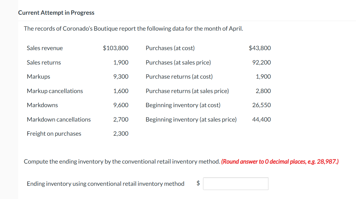 Current Attempt in Progress
The records of Coronado's Boutique report the following data for the month of April.
Sales revenue
Sales returns
Markups
Markup cancellations
Markdowns
Markdown cancellations
Freight on purchases
$103,800
1,900
9,300
1,600
9,600
2,700
2,300
Purchases (at cost)
Purchases (at sales price)
Purchase returns (at cost)
Purchase returns (at sales price)
Beginning inventory (at cost)
Beginning inventory (at sales price)
$43,800
Ending inventory using conventional retail inventory method $
92,200
1,900
2,800
26,550
44,400
Compute the ending inventory by the conventional retail inventory method. (Round answer to O decimal places, e.g. 28,987.)